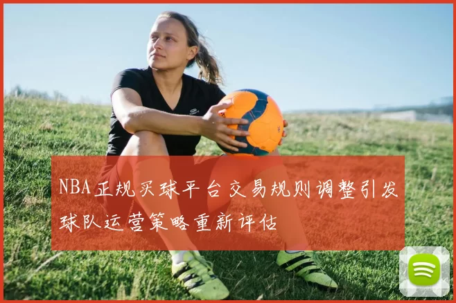 NBA正规买球平台交易规则调整引发球队运营策略重新评估