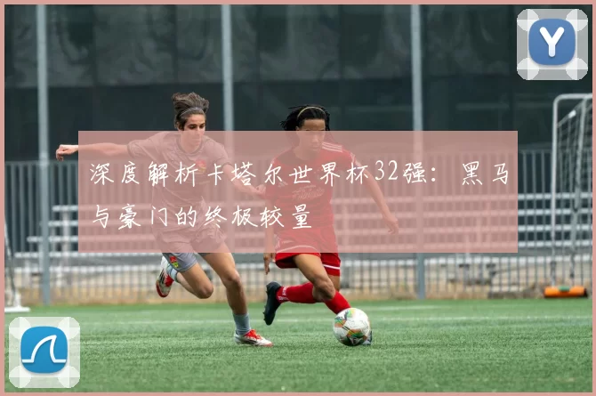 深度解析卡塔尔世界杯32强:黑马与豪门的终极较量