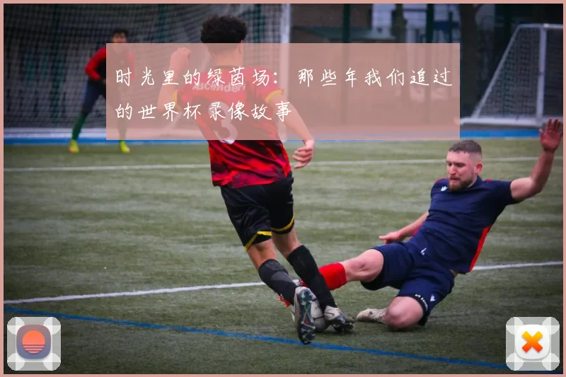 时光里的绿茵场:那些年我们追过的世界杯录像故事
