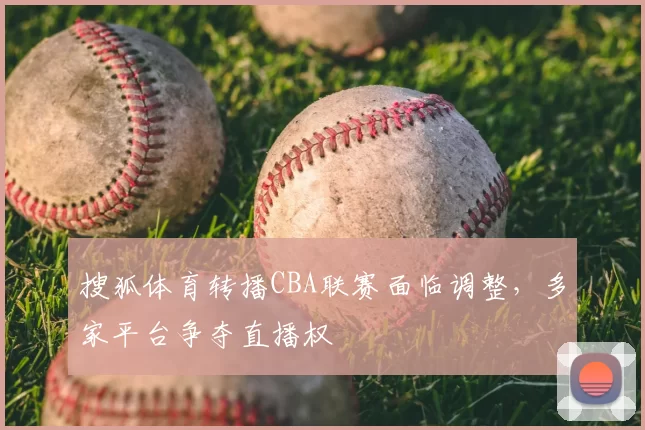 搜狐体育转播CBA联赛面临调整，多家平台争夺直播权