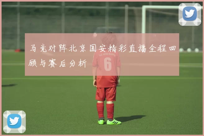 马竞对阵北京国安精彩直播全程回顾与赛后分析