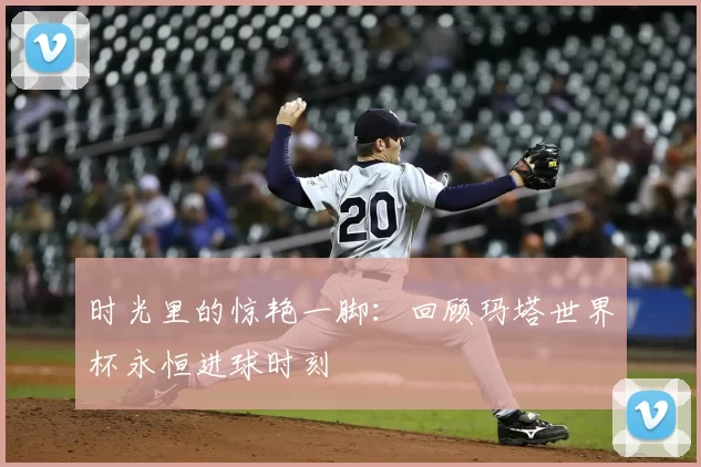 时光里的惊艳一脚：回顾玛塔世界杯永恒进球时刻