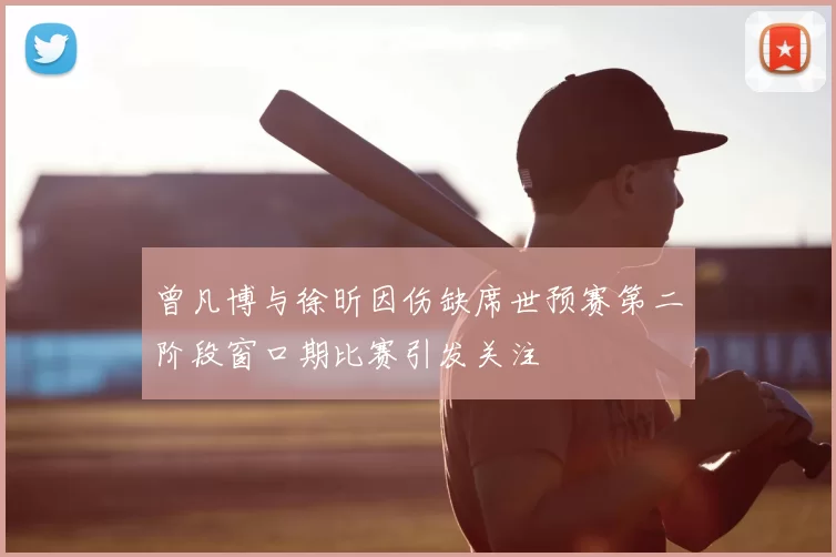 曾凡博与徐昕因伤缺席世预赛第二阶段窗口期比赛引发关注