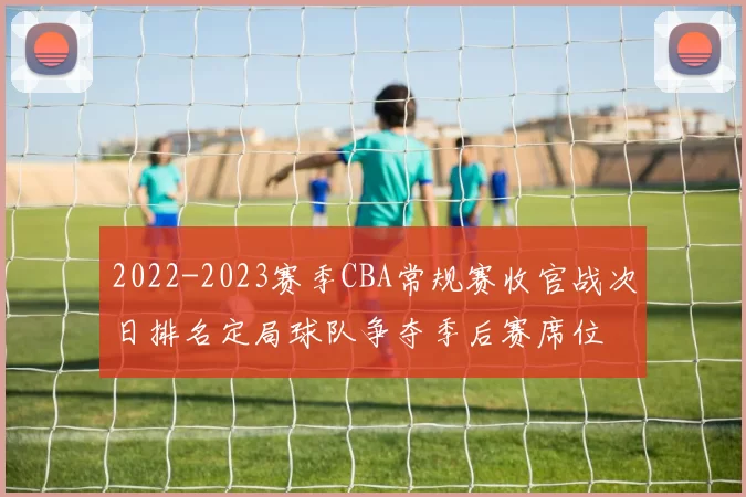 2022-2023赛季CBA常规赛收官战次日排名定局球队争夺季后赛席位