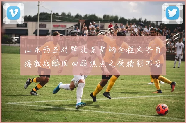 山东西王对阵北京首钢全程文字直播激战瞬间回顾焦点之夜精彩不容错过