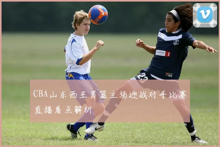 CBA山东西王男篮主场迎战对手比赛直播看点解析