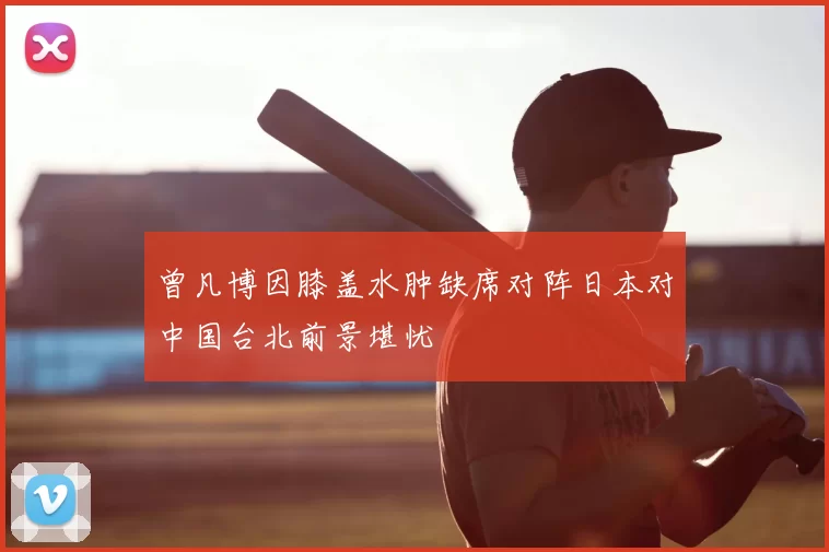 曾凡博因膝盖水肿缺席对阵日本对中国台北前景堪忧