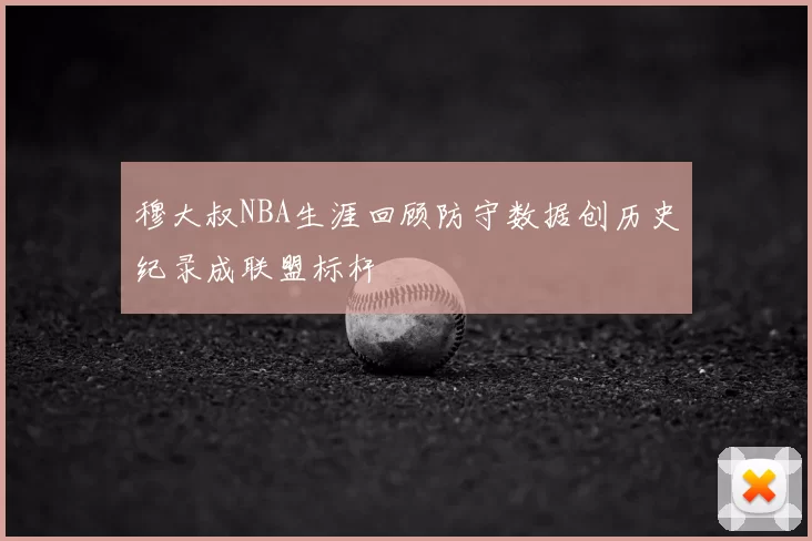 穆大叔NBA生涯回顾防守数据创历史纪录成联盟标杆