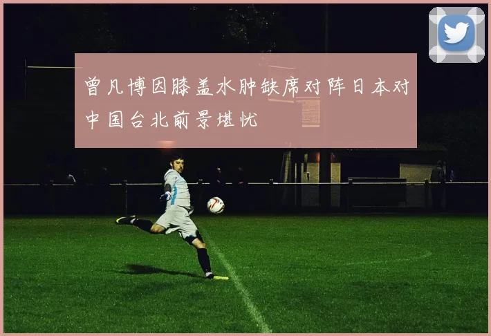 曾凡博因膝盖水肿缺席对阵日本对中国台北前景堪忧