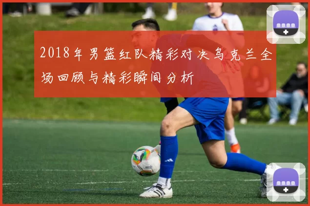 2018年男篮红队精彩对决乌克兰全场回顾与精彩瞬间分析