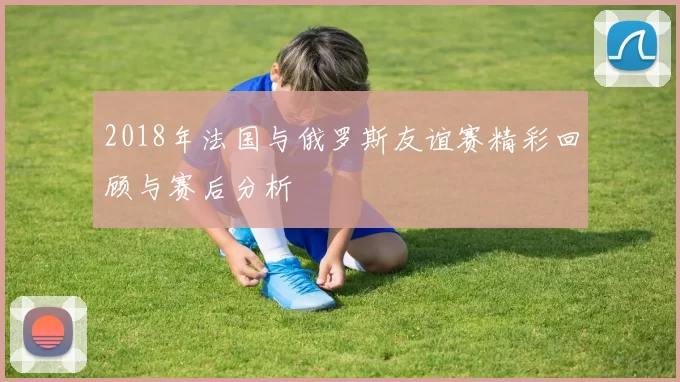 2018年法国与俄罗斯友谊赛精彩回顾与赛后分析