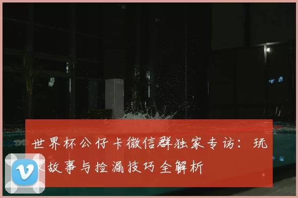 世界杯公仔卡微信群独家专访：玩家故事与捡漏技巧全解析