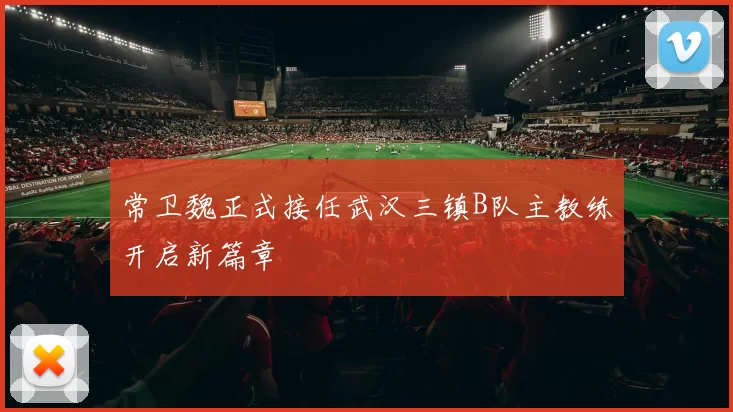 常卫魏正式接任武汉三镇B队主教练开启新篇章