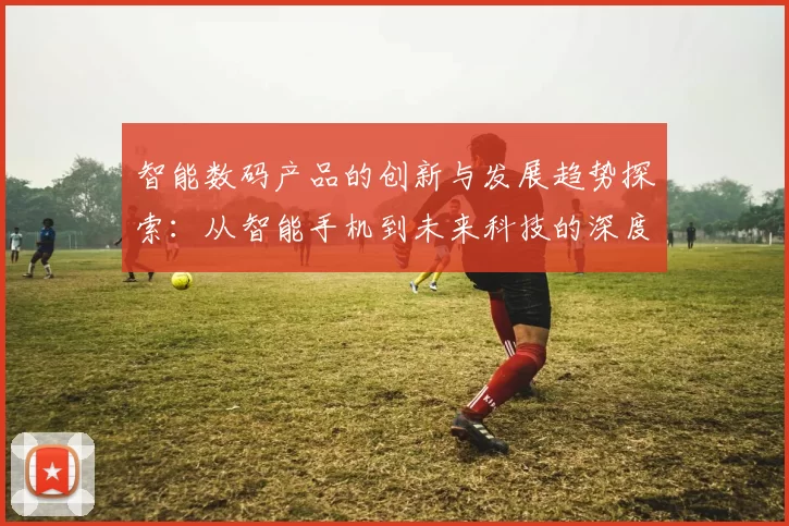 智能数码产品的创新与发展趋势探索：从智能手机到未来科技的深度解读