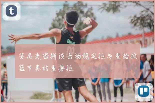 芬尼史密斯谈出场稳定性与重拾投篮节奏的重要性