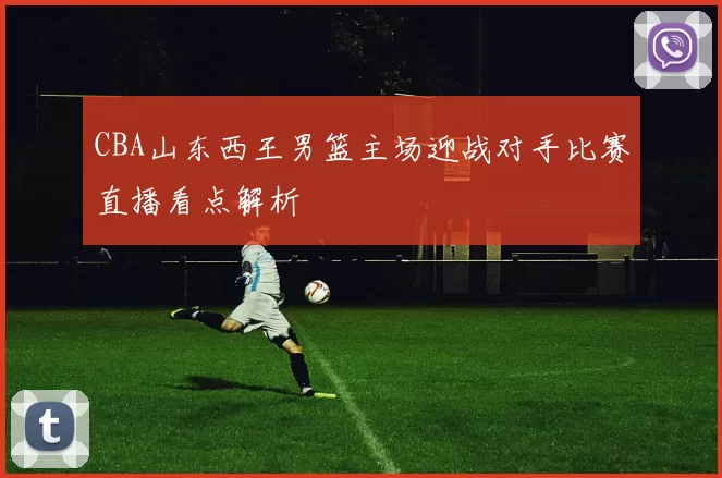CBA山东西王男篮主场迎战对手比赛直播看点解析