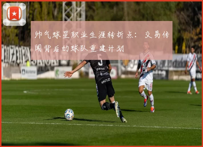 帅气球星职业生涯转折点：交易传闻背后的球队重建计划