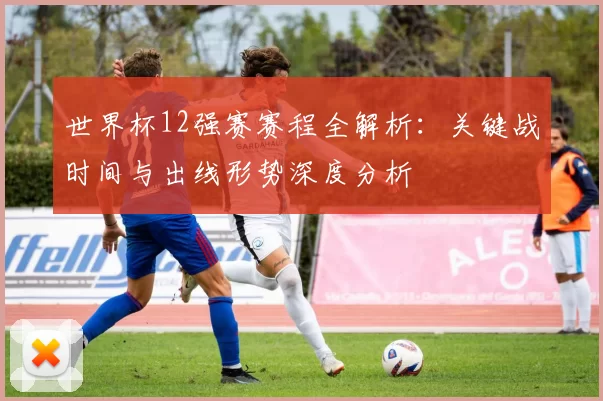 世界杯12强赛赛程全解析：关键战时间与出线形势深度分析
