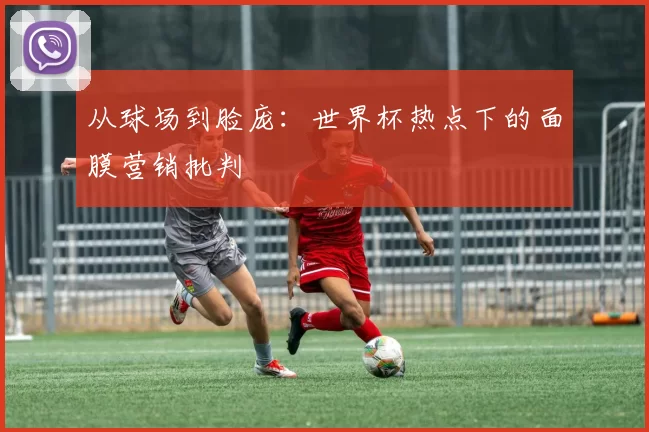 从球场到脸庞:世界杯热点下的面膜营销批判