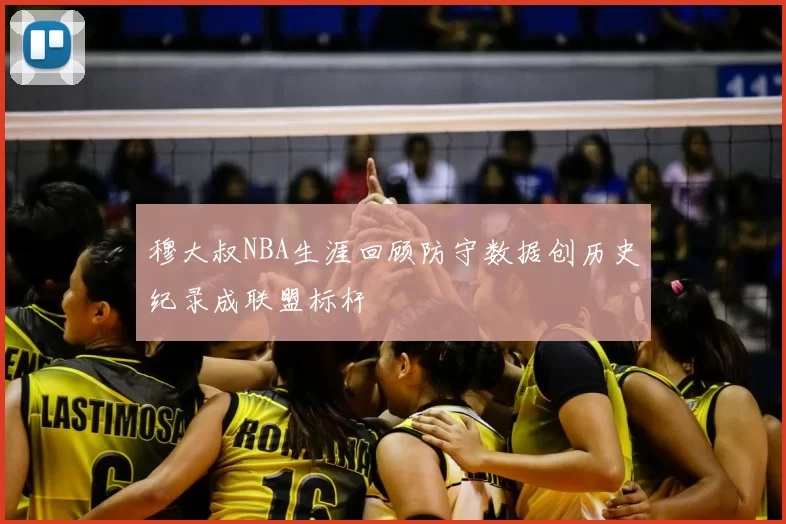 穆大叔NBA生涯回顾防守数据创历史纪录成联盟标杆