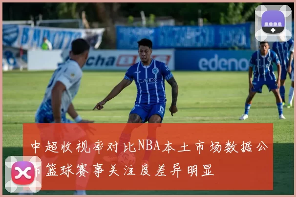中超收视率对比NBA本土市场数据公布篮球赛事关注度差异明显