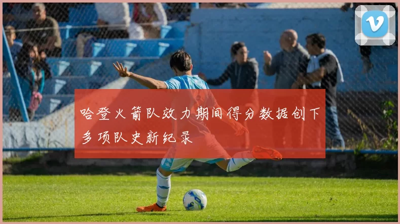 哈登火箭队效力期间得分数据创下多项队史新纪录