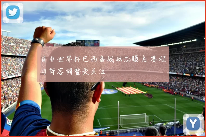 南非世界杯巴西备战动态曝光 赛程与阵容调整受关注