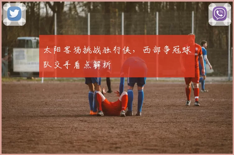 太阳客场挑战独行侠，西部争冠球队交手看点解析
