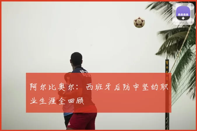 阿尔比奥尔:西班牙后防中坚的职业生涯全回顾