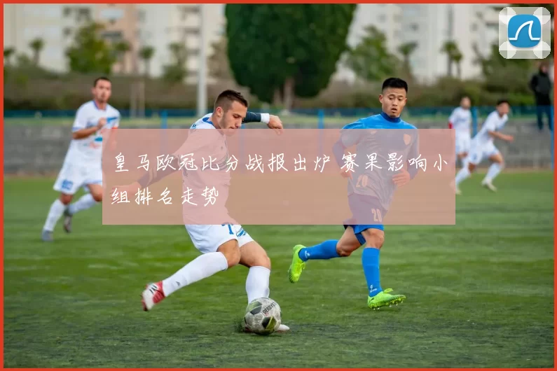 皇马欧冠比分战报出炉 赛果影响小组排名走势