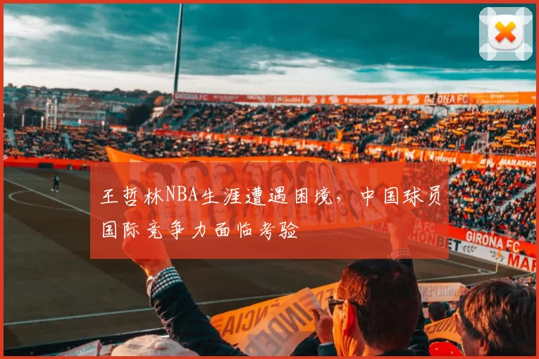 王哲林NBA生涯遭遇困境，中国球员国际竞争力面临考验