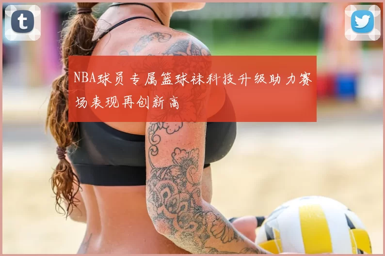 NBA球员专属篮球袜科技升级助力赛场表现再创新高