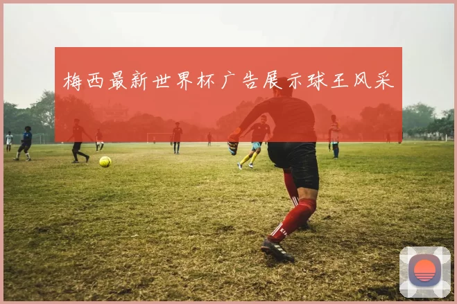 梅西最新世界杯广告展示球王风采