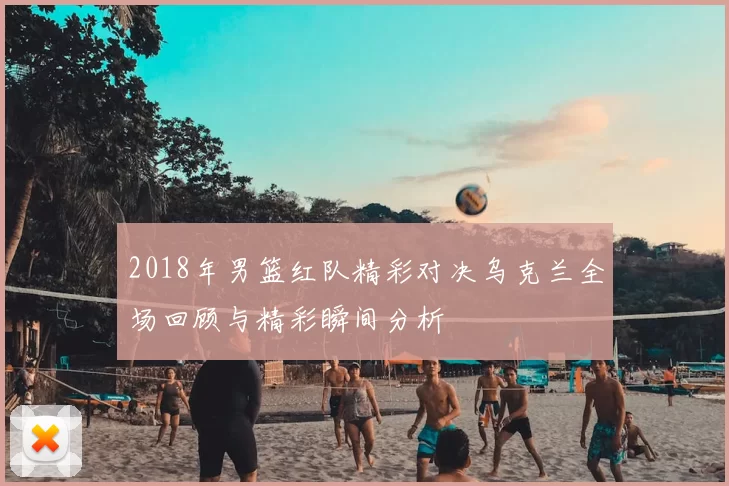 2018年男篮红队精彩对决乌克兰全场回顾与精彩瞬间分析