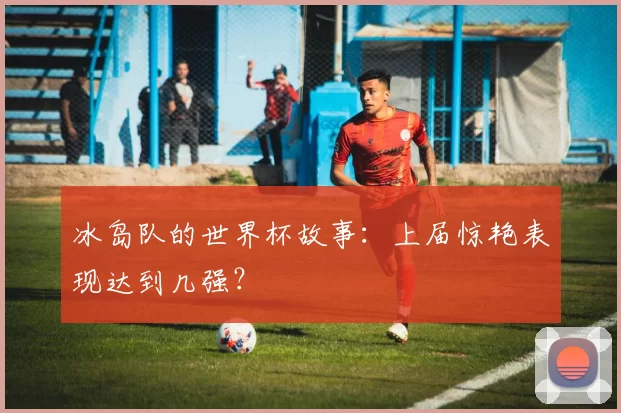冰岛队的世界杯故事:上届惊艳表现达到几强?