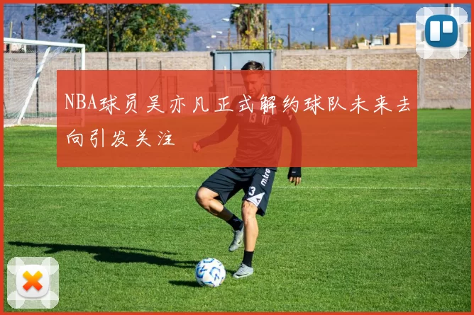 NBA球员吴亦凡正式解约球队未来去向引发关注