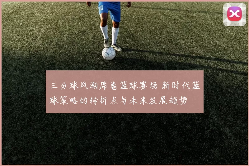 三分球风潮席卷篮球赛场 新时代篮球策略的转折点与未来发展趋势
