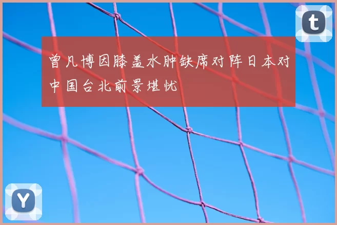 曾凡博因膝盖水肿缺席对阵日本对中国台北前景堪忧