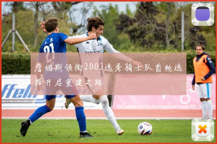 詹姆斯领衔2003选秀骑士队首轮选择开启重建之路