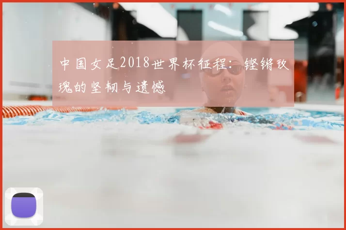 中国女足2018世界杯征程:铿锵玫瑰的坚韧与遗憾