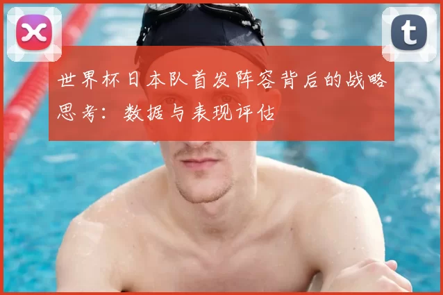 世界杯日本队首发阵容背后的战略思考:数据与表现评估