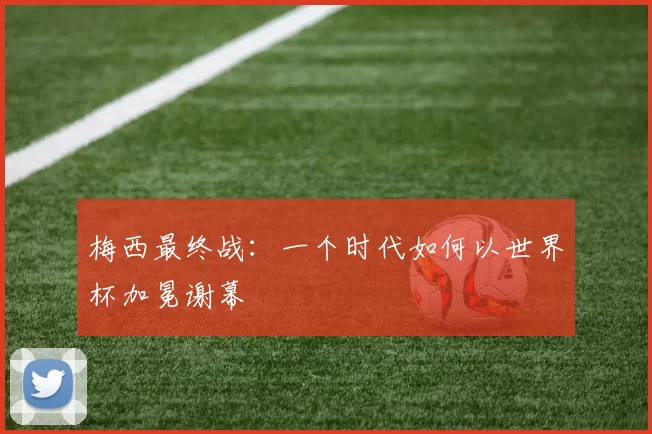 梅西最终战：一个时代如何以世界杯加冕谢幕