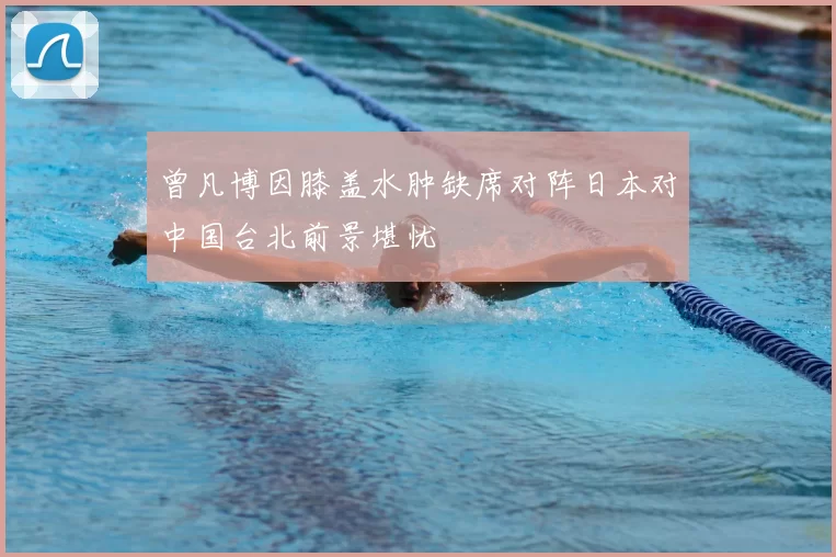 曾凡博因膝盖水肿缺席对阵日本对中国台北前景堪忧