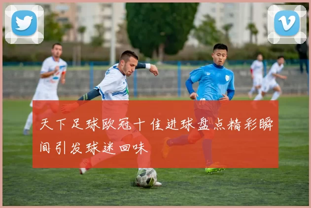 天下足球欧冠十佳进球盘点精彩瞬间引发球迷回味