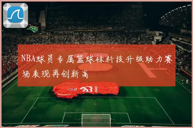 NBA球员专属篮球袜科技升级助力赛场表现再创新高