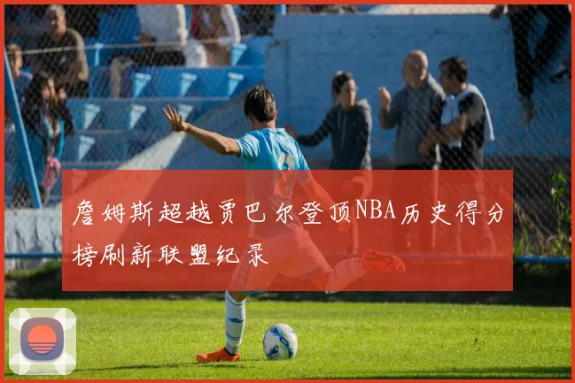 詹姆斯超越贾巴尔登顶NBA历史得分榜刷新联盟纪录