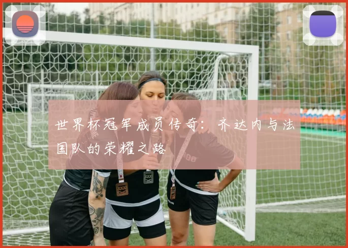 世界杯冠军成员传奇:齐达内与法国队的荣耀之路