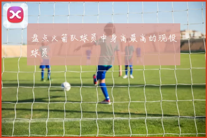 盘点火箭队球员中身高最高的现役球员