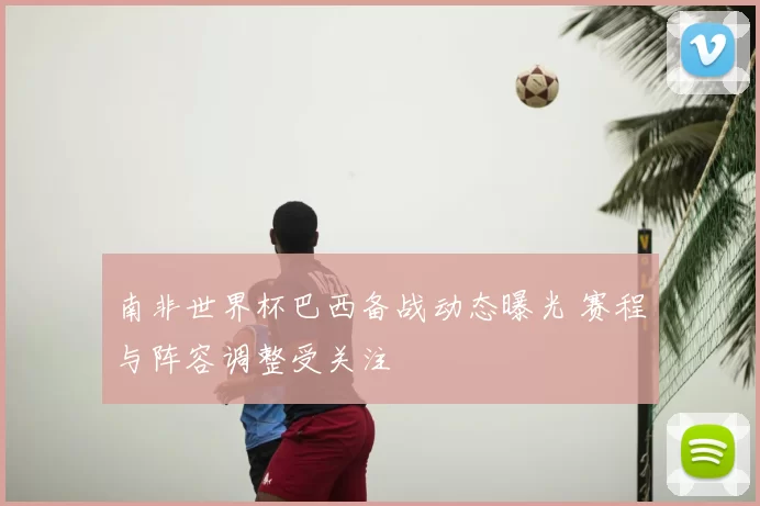 南非世界杯巴西备战动态曝光 赛程与阵容调整受关注