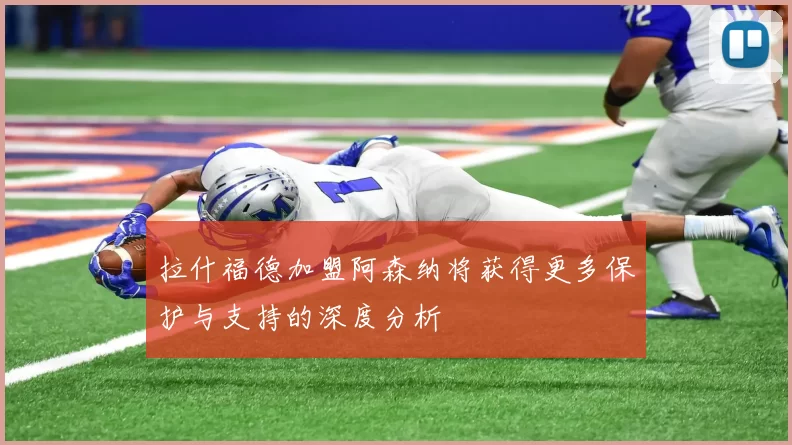 拉什福德加盟阿森纳将获得更多保护与支持的深度分析